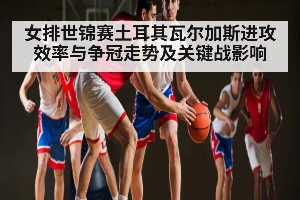 女排世锦赛土耳其瓦尔加斯进攻效率与争冠走势及关键战影响